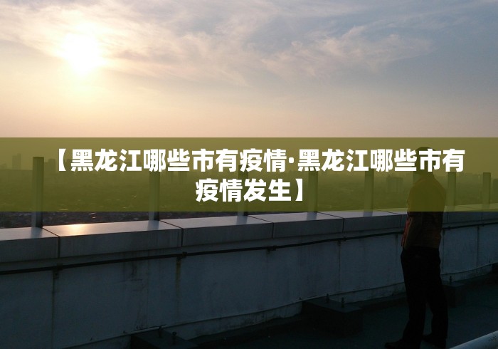 【黑龙江哪些市有疫情·黑龙江哪些市有疫情发生】