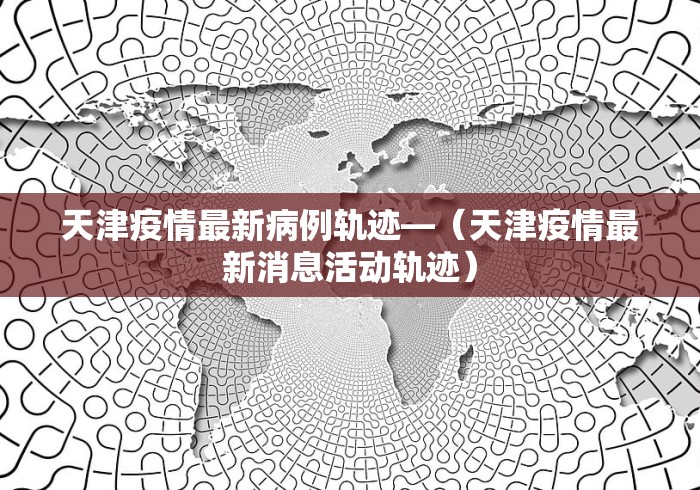 天津疫情最新病例轨迹—（天津疫情最新消息活动轨迹）