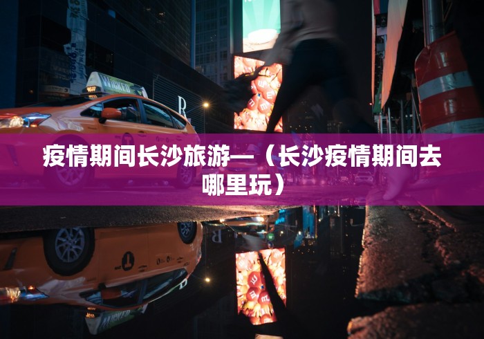 疫情期间长沙旅游—（长沙疫情期间去哪里玩）