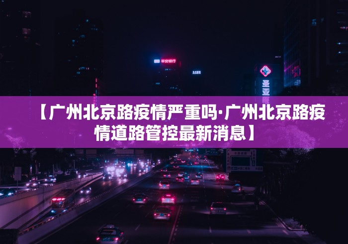 【广州北京路疫情严重吗·广州北京路疫情道路管控最新消息】