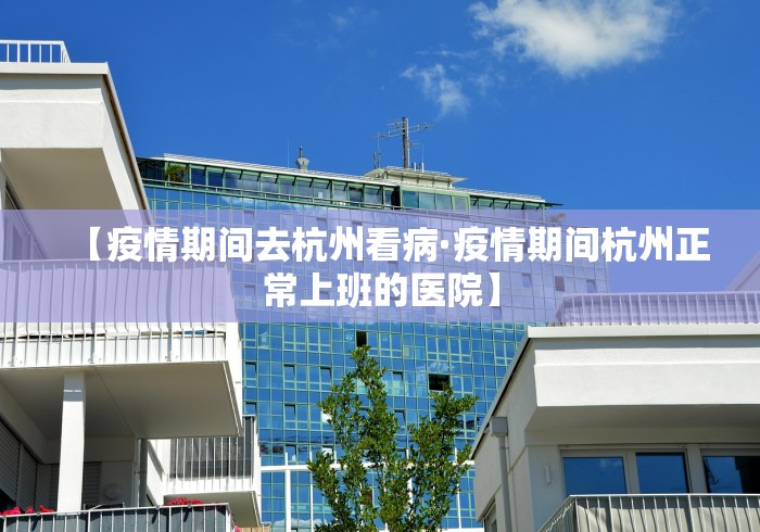【疫情期间去杭州看病·疫情期间杭州正常上班的医院】