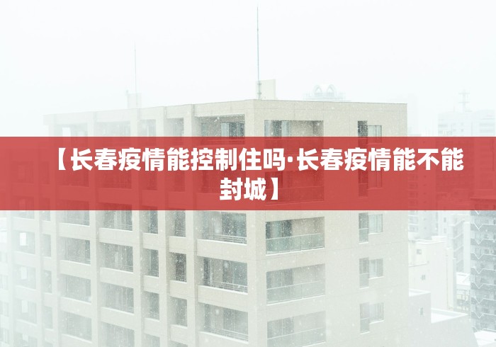 【长春疫情能控制住吗·长春疫情能不能封城】