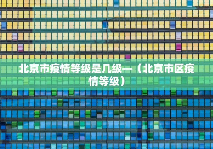 北京市疫情等级是几级—（北京市区疫情等级）