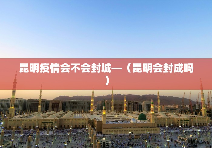 昆明疫情会不会封城—（昆明会封成吗）