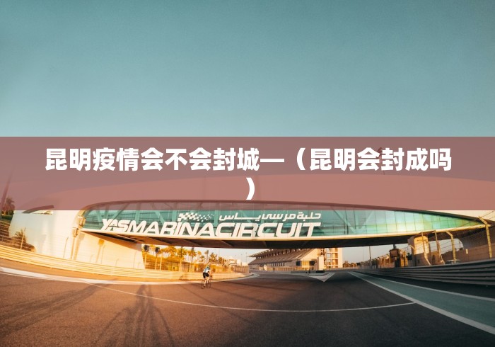 昆明疫情会不会封城—（昆明会封成吗）