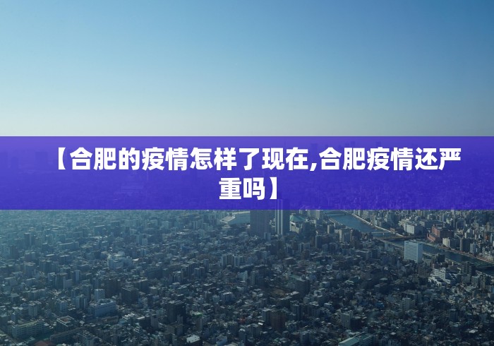 【合肥的疫情怎样了现在,合肥疫情还严重吗】