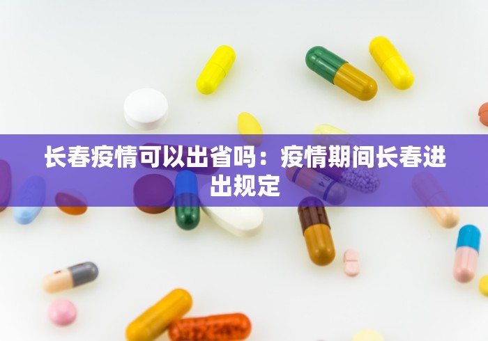 长春疫情可以出省吗：疫情期间长春进出规定