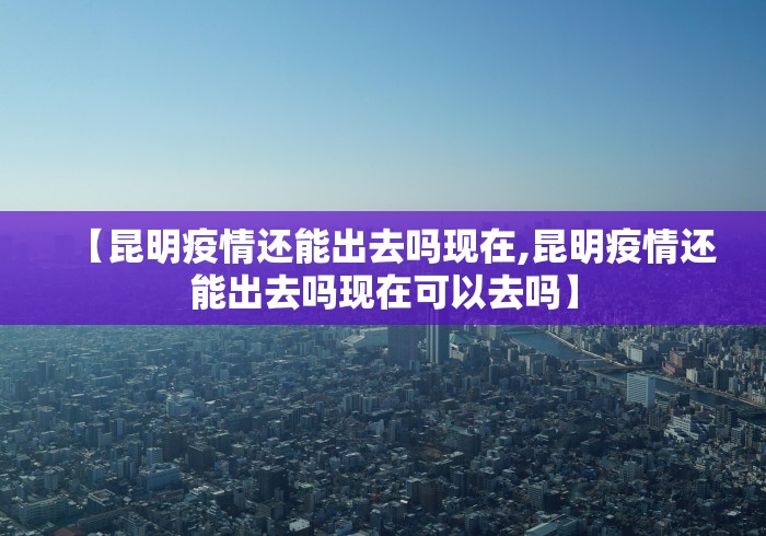 【昆明疫情还能出去吗现在,昆明疫情还能出去吗现在可以去吗】