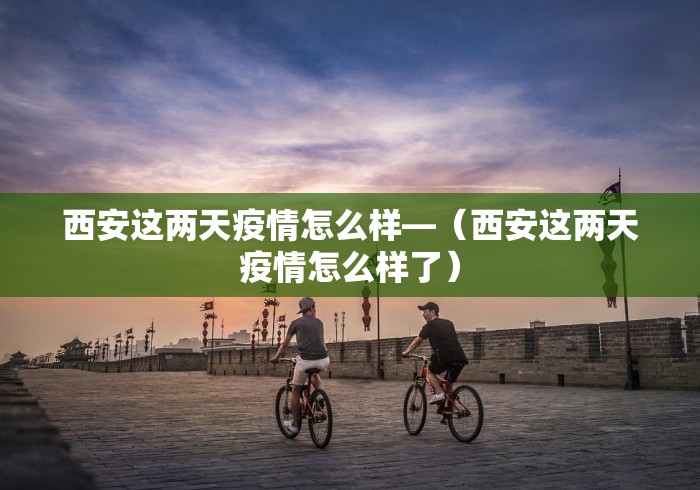 西安这两天疫情怎么样—（西安这两天疫情怎么样了）