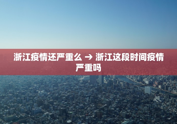 浙江疫情还严重么 → 浙江这段时间疫情严重吗