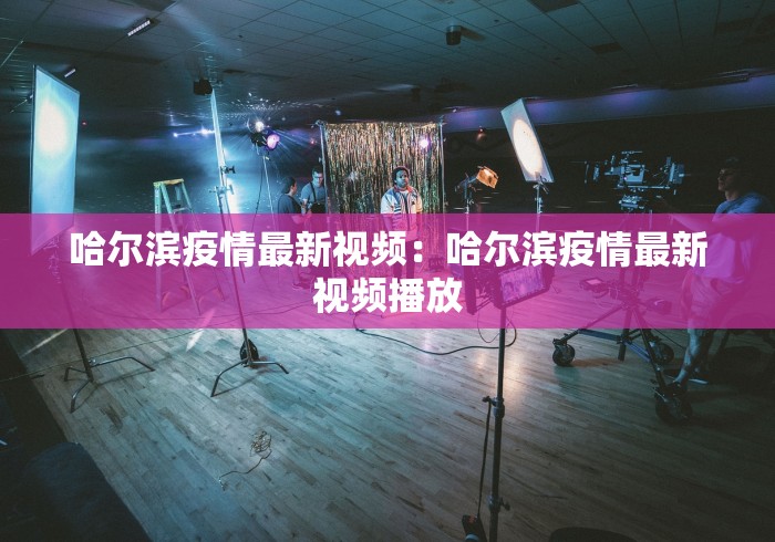 哈尔滨疫情最新视频：哈尔滨疫情最新视频播放