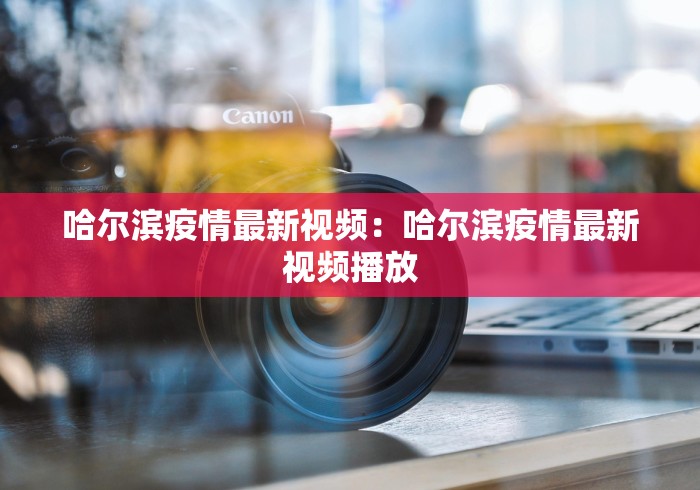 哈尔滨疫情最新视频：哈尔滨疫情最新视频播放