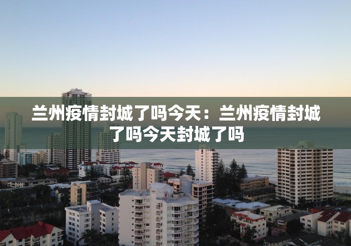 兰州疫情封城了吗今天：兰州疫情封城了吗今天封城了吗