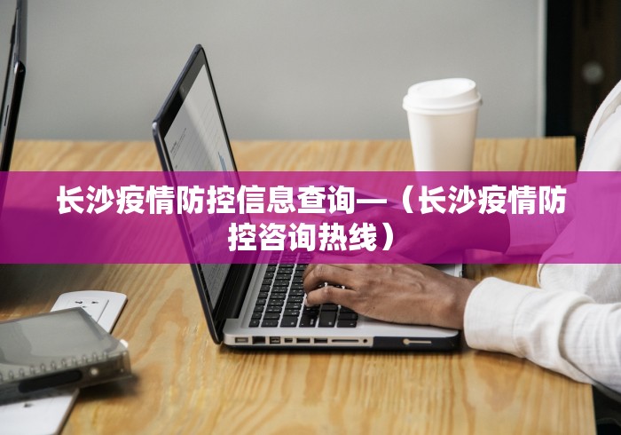长沙疫情防控信息查询—（长沙疫情防控咨询热线）