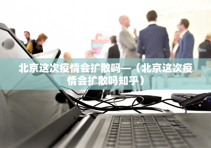 北京这次疫情会扩散吗—（北京这次疫情会扩散吗知乎）
