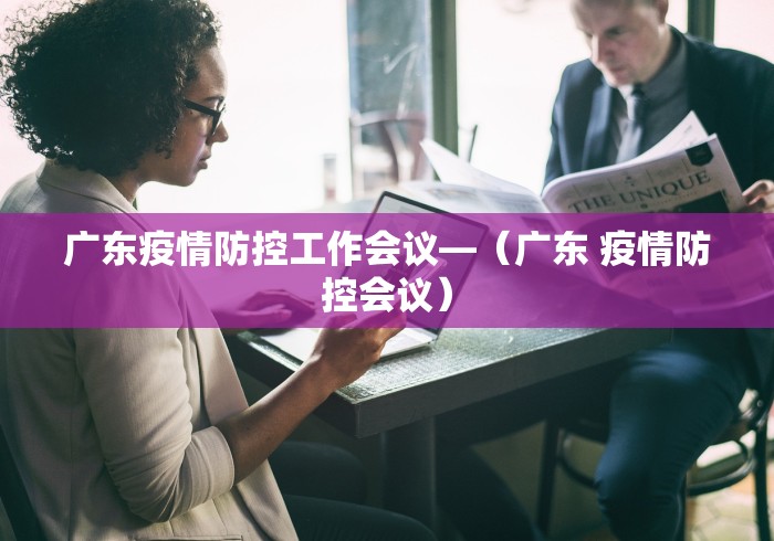 广东疫情防控工作会议—（广东 疫情防控会议）