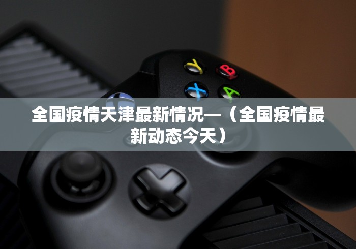 全国疫情天津最新情况—（全国疫情最新动态今天）