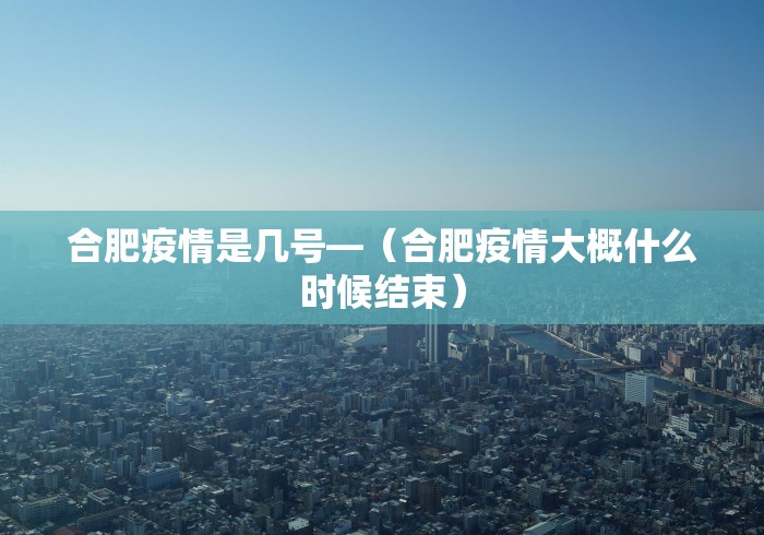 合肥疫情是几号—（合肥疫情大概什么时候结束）