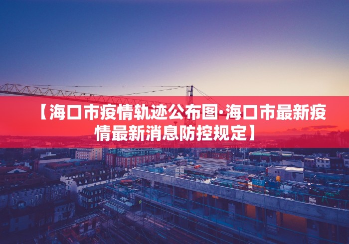 【海口市疫情轨迹公布图·海口市最新疫情最新消息防控规定】