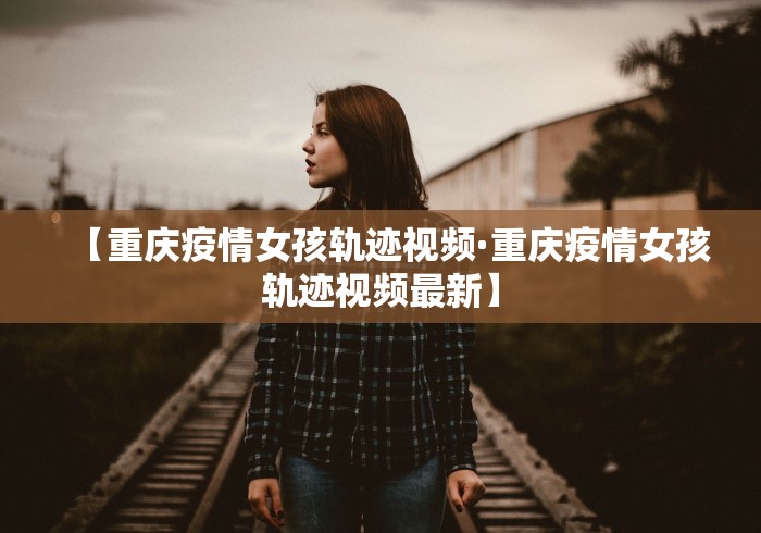 【重庆疫情女孩轨迹视频·重庆疫情女孩轨迹视频最新】