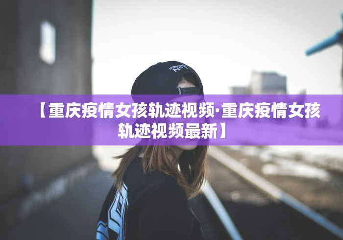 【重庆疫情女孩轨迹视频·重庆疫情女孩轨迹视频最新】