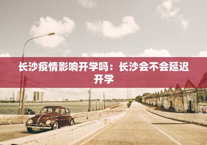 长沙疫情影响开学吗：长沙会不会延迟开学
