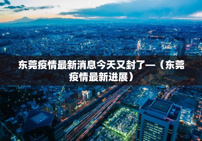 东莞疫情最新消息今天又封了—（东莞疫情最新进展）