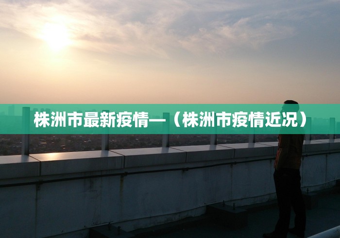 株洲市最新疫情—（株洲市疫情近况）