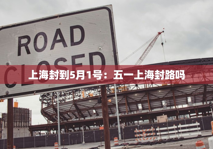 上海封到5月1号：五一上海封路吗