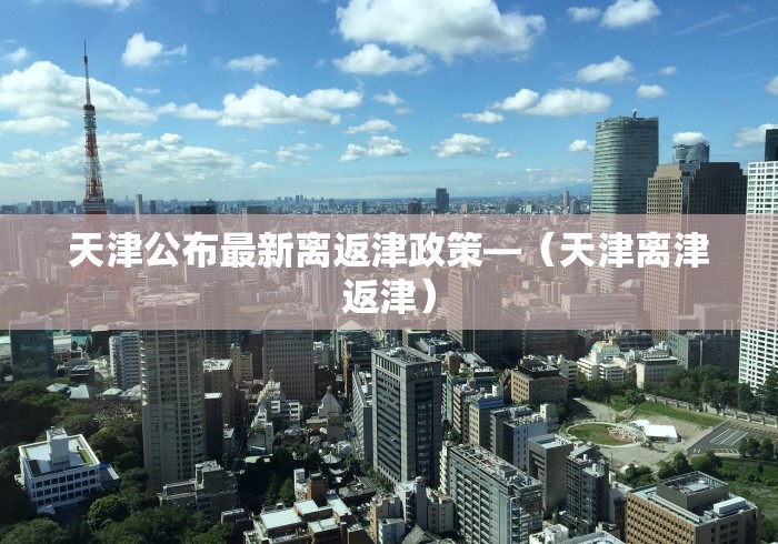 天津公布最新离返津政策—（天津离津返津）