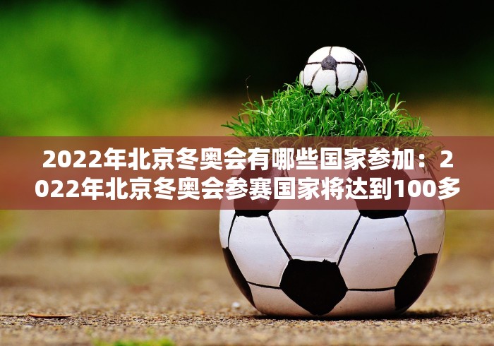 2022年北京冬奥会有哪些国家参加：2022年北京冬奥会参赛国家将达到100多个