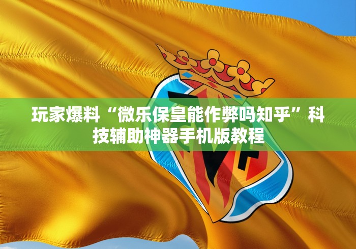 玩家爆料“微乐保皇能作弊吗知乎”科技辅助神器手机版教程