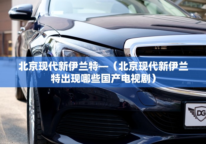 北京现代新伊兰特—（北京现代新伊兰特出现哪些国产电视剧）