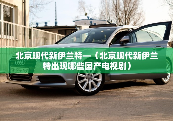 北京现代新伊兰特—(北京现代新伊兰特出现哪些国产电视剧) 北京现代新伊兰特—(北京现代新伊兰特出现哪些国产电视剧)
