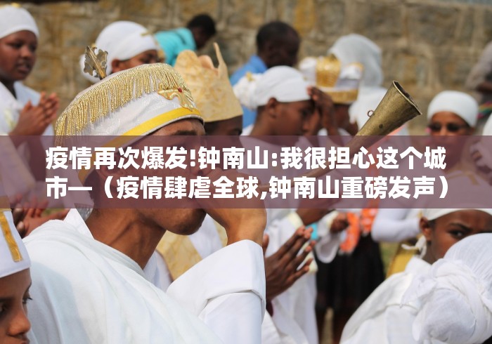 疫情再次爆发!钟南山:我很担心这个城市—（疫情肆虐全球,钟南山重磅发声）