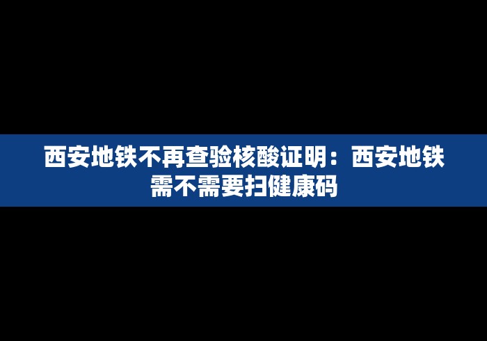 西安地铁不再查验核酸证明：西安地铁需不需要扫健康码