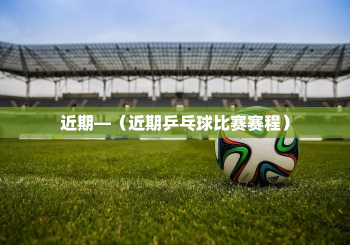 近期—（近期乒乓球比赛赛程）