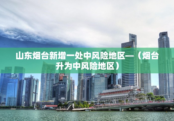 山东烟台新增一处中风险地区—（烟台升为中风险地区）