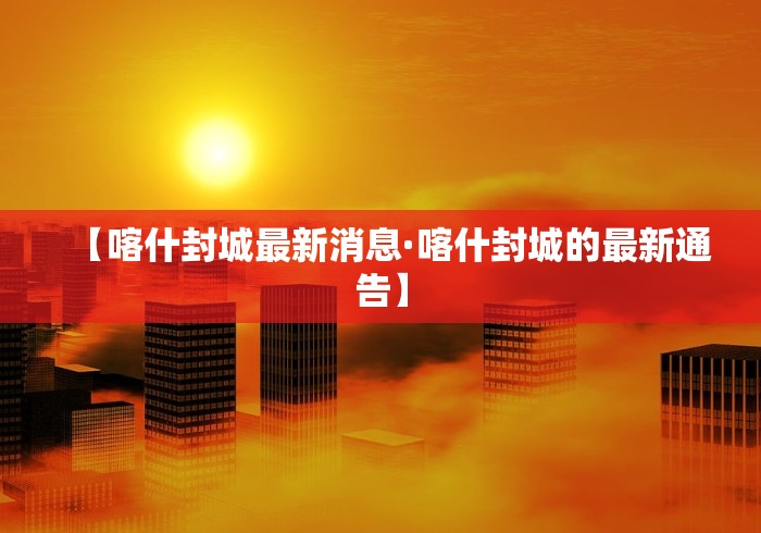 【喀什封城最新消息·喀什封城的最新通告】