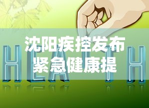 沈阳疾控发布紧急健康提醒：沈阳疾控发布最新消息