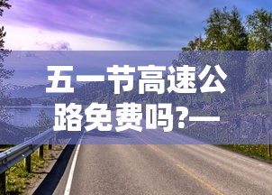 五一节高速公路免费吗?—（五一节高速公路免费时间）