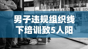 男子违规组织线下培训致5人阳性 → 线下培训禁止 男子违规组织线下培训致5人阳性 → 线下培训禁止
