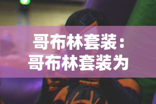 哥布林套装:哥布林套装为什么那么贵 哥布林套装:哥布林套装为什么那么贵