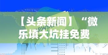 【头条新闻】“微乐填大坑挂免费”详细外挂辅助详细教程
