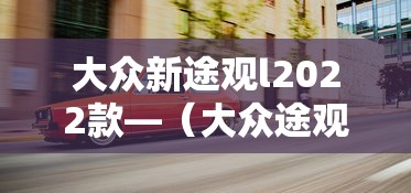 大众新途观l2022款—(大众途观l2021年新款) 大众新途观l2022款—(大众途观l2021年新款)