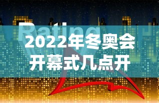 2022年冬奥会开幕式几点开始：2022年冬奥会哪天开幕式