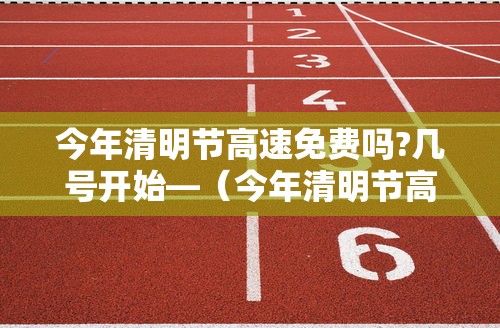 今年清明节高速免费吗?几号开始—（今年清明节高速免费几天?）