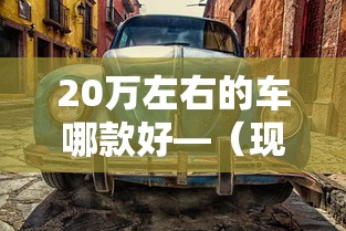 20万左右的车哪款好—（现在十万左右的车哪个比较好）