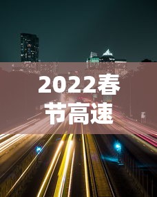 2022春节高速路免费的时间 → 2022春节高速免费到什么时候 2022春节高速路免费的时间 → 2022春节高速免费到什么时候