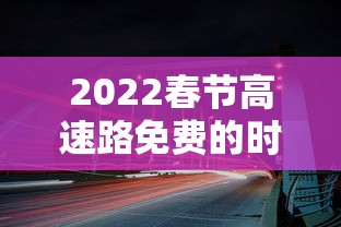 2022春节高速路免费的时间 → 2022春节高速免费到什么时候